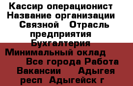 Кассир-операционист › Название организации ­ Связной › Отрасль предприятия ­ Бухгалтерия › Минимальный оклад ­ 35 000 - Все города Работа » Вакансии   . Адыгея респ.,Адыгейск г.